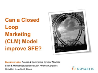 Can a Closed
Loop
Marketing
(CLM) Model
improve SFE?

Giovanny León, Access & Commercial Director Novartis
Sales & Marketing Excellence Latin America Congress
28th-29th June 2012, Miami
 
