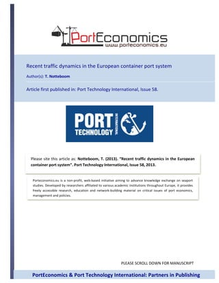 PLEASE	
  SCROLL	
  DOWN	
  FOR	
  MANUSCRIPT	
  
	
  
	
  
	
  
	
  
	
  
	
  
	
  
	
  
	
  
	
  
	
  
	
  
Please	
  site	
  this	
  article	
  as:	
  Notteboom,	
  T.	
  (2013).	
  “Recent	
  traffic	
  dynamics	
  in	
  the	
  European	
  
container	
  port	
  system”.	
  Port	
  Technology	
  International,	
  Issue	
  58,	
  2013.	
  	
  
Porteconomics.eu	
  is	
   a	
  non-­‐profit,	
  web-­‐based	
  initiative	
  aiming	
  to	
   advance	
  knowledge	
   exchange	
   on	
  seaport	
  
studies.	
  Developed	
  by	
  researchers	
  affiliated	
  to	
  various	
  academic	
  institutions	
  throughout	
  Europe,	
  it	
  provides	
  
freely	
   accessible	
   research,	
   education	
   and	
   network-­‐building	
   material	
   on	
   critical	
   issues	
   of	
   port	
   economics,	
  
management	
  and	
  policies.	
  
Recent	
  traffic	
  dynamics	
  in	
  the	
  European	
  container	
  port	
  system	
  
Author(s):	
  T.	
  Notteboom	
  
Article	
  first	
  published	
  in:	
  Port	
  Technology	
  International,	
  Issue	
  58.	
  
	
  
PortEconomics	
  &	
  Port	
  Technology	
  International:	
  Partners	
  in	
  Publishing	
  
 