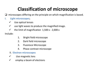 Classification of microscope
 microscopes differing on the principle on which magnification is based.
I. Light microscopes;
 Use optical lenses
 use light waves to produce the magnified image.
 the limit of magnification 1,500 x - 2,000 x
Include:
1. Bright field microscope
2. Dark field microscope
3. Fluoresce Microscope
4. Phase contrast microscope
II. Electron microscopes
 Use magnetic lens
 employ a beam of electrons
 