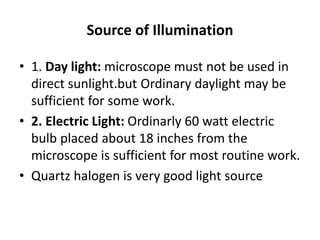 Source of Illumination
• 1. Day light: microscope must not be used in
direct sunlight.but Ordinary daylight may be
sufficient for some work.
• 2. Electric Light: Ordinarly 60 watt electric
bulb placed about 18 inches from the
microscope is sufficient for most routine work.
• Quartz halogen is very good light source
 