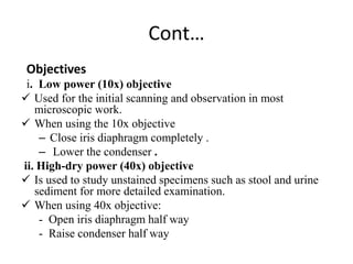 Cont…
Objectives
i. Low power (10x) objective
 Used for the initial scanning and observation in most
microscopic work.
 When using the 10x objective
– Close iris diaphragm completely .
– Lower the condenser .
ii. High-dry power (40x) objective
 Is used to study unstained specimens such as stool and urine
sediment for more detailed examination.
 When using 40x objective:
- Open iris diaphragm half way
- Raise condenser half way
 