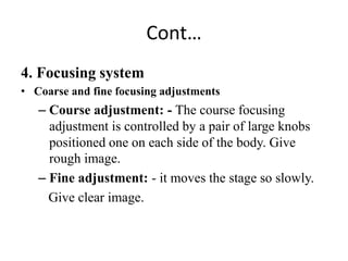 Cont…
4. Focusing system
• Coarse and fine focusing adjustments
– Course adjustment: - The course focusing
adjustment is controlled by a pair of large knobs
positioned one on each side of the body. Give
rough image.
– Fine adjustment: - it moves the stage so slowly.
Give clear image.
 