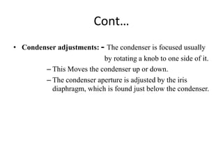Cont…
• Condenser adjustments: - The condenser is focused usually
by rotating a knob to one side of it.
– This Moves the condenser up or down.
– The condenser aperture is adjusted by the iris
diaphragm, which is found just below the condenser.
 
