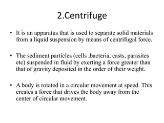 2.Centrifuge
• It is an apparatus that is used to separate solid materials
from a liquid suspension by means of centrifugal force.
• The sediment particles (cells ,bacteria, casts, parasites
etc) suspended in fluid by exerting a force greater than
that of gravity deposited in the order of their weight.
• A body is rotated in a circular movement at speed. This
creates a force that drives the body away from the
center of circular movement.
 