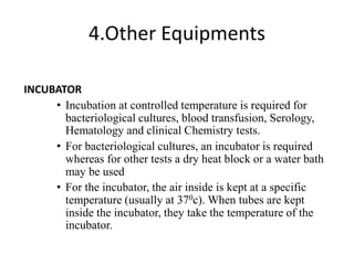 4.Other Equipments
INCUBATOR
• Incubation at controlled temperature is required for
bacteriological cultures, blood transfusion, Serology,
Hematology and clinical Chemistry tests.
• For bacteriological cultures, an incubator is required
whereas for other tests a dry heat block or a water bath
may be used
• For the incubator, the air inside is kept at a specific
temperature (usually at 370c). When tubes are kept
inside the incubator, they take the temperature of the
incubator.
 