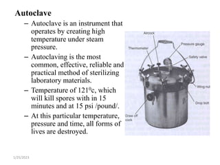 Autoclave
– Autoclave is an instrument that
operates by creating high
temperature under steam
pressure.
– Autoclaving is the most
common, effective, reliable and
practical method of sterilizing
laboratory materials.
– Temperature of 1210c, which
will kill spores with in 15
minutes and at 15 psi /pound/.
– At this particular temperature,
pressure and time, all forms of
lives are destroyed.
1/25/2023
 