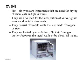 OVENS
– Hot - air ovens are instruments that are used for drying
of chemicals and glass wares.
– They are also used for the sterilization of various glass
wares and metal instruments.
– They consist of double walls that are made of copper
or steel.
– They are heated by circulation of hot air from gas
burners between the metal walls or by electrical mains.
1/25/2023
 