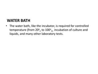 WATER BATH
• The water bath, like the incubator, is required for controlled
temperature (from 20o
C to 100o
C) incubation of culture and
liquids, and many other laboratory tests.
 