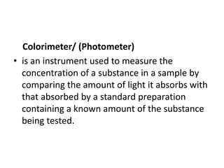 Colorimeter/ (Photometer)
• is an instrument used to measure the
concentration of a substance in a sample by
comparing the amount of light it absorbs with
that absorbed by a standard preparation
containing a known amount of the substance
being tested.
 