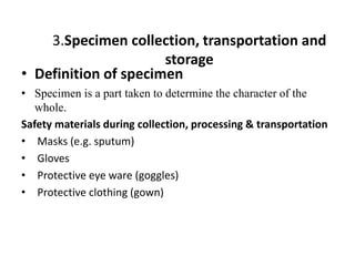 3.Specimen collection, transportation and
storage
• Definition of specimen
• Specimen is a part taken to determine the character of the
whole.
Safety materials during collection, processing & transportation
• Masks (e.g. sputum)
• Gloves
• Protective eye ware (goggles)
• Protective clothing (gown)
 