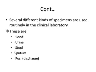 Cont…
• Several different kinds of specimens are used
routinely in the clinical laboratory.
These are:
• Blood
• Urine
• Stool
• Sputum
• Pus (discharge)
 