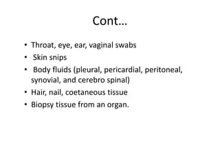 Cont…
• Throat, eye, ear, vaginal swabs
• Skin snips
• Body fluids (pleural, pericardial, peritoneal,
synovial, and cerebro spinal)
• Hair, nail, coetaneous tissue
• Biopsy tissue from an organ.
 