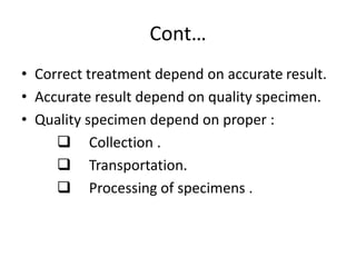 Cont…
• Correct treatment depend on accurate result.
• Accurate result depend on quality specimen.
• Quality specimen depend on proper :
 Collection .
 Transportation.
 Processing of specimens .
 
