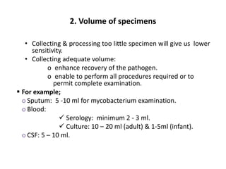 2. Volume of specimens
• Collecting & processing too little specimen will give us lower
sensitivity.
• Collecting adequate volume:
o enhance recovery of the pathogen.
o enable to perform all procedures required or to
permit complete examination.
 For example;
o Sputum: 5 -10 ml for mycobacterium examination.
o Blood:
 Serology: minimum 2 - 3 ml.
 Culture: 10 – 20 ml (adult) & 1-5ml (infant).
o CSF: 5 – 10 ml.
 