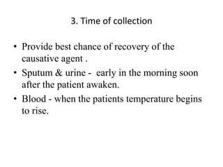 3. Time of collection
• Provide best chance of recovery of the
causative agent .
• Sputum & urine - early in the morning soon
after the patient awaken.
• Blood - when the patients temperature begins
to rise.
 