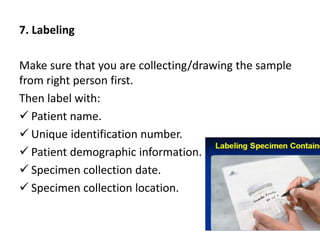 7. Labeling
Make sure that you are collecting/drawing the sample
from right person first.
Then label with:
 Patient name.
 Unique identification number.
 Patient demographic information.
 Specimen collection date.
 Specimen collection location.
 