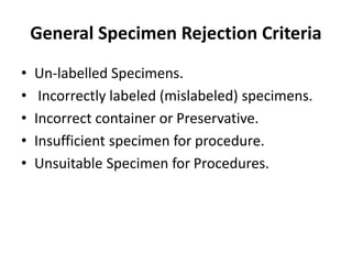 General Specimen Rejection Criteria
• Un-labelled Specimens.
• Incorrectly labeled (mislabeled) specimens.
• Incorrect container or Preservative.
• Insufficient specimen for procedure.
• Unsuitable Specimen for Procedures.
 