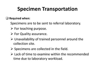 Specimen Transportation
 Required when:
Specimens are to be sent to referral laboratory.
 For teaching purpose.
 For Quality assurance.
 Unavailability of trained personnel around the
collection site.
 Specimens are collected in the field.
 Lack of time to examine within the recommended
time due to laboratory workload.
 
