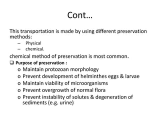 Cont…
This transportation is made by using different preservation
methods:
– Physical
– chemical.
chemical method of preservation is most common.
 Purpose of preservation :
o Maintain protozoan morphology
o Prevent development of helminthes eggs & larvae
o Maintain viability of microorganisms
o Prevent overgrowth of normal flora
o Prevent instability of solutes & degeneration of
sediments (e.g. urine)
 