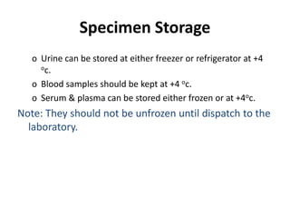 Specimen Storage
o Urine can be stored at either freezer or refrigerator at +4
oc.
o Blood samples should be kept at +4 oc.
o Serum & plasma can be stored either frozen or at +4oc.
Note: They should not be unfrozen until dispatch to the
laboratory.
 