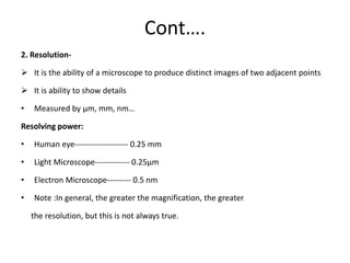 Cont….
2. Resolution-
 It is the ability of a microscope to produce distinct images of two adjacent points
 It is ability to show details
• Measured by µm, mm, nm…
Resolving power:
• Human eye-------------------- 0.25 mm
• Light Microscope------------- 0.25µm
• Electron Microscope--------- 0.5 nm
• Note :In general, the greater the magnification, the greater
the resolution, but this is not always true.
 