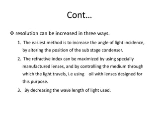Cont…
 resolution can be increased in three ways.
1. The easiest method is to increase the angle of light incidence,
by altering the position of the sub stage condenser.
2. The refractive index can be maximized by using specially
manufactured lenses, and by controlling the medium through
which the light travels, i.e using oil with lenses designed for
this purpose.
3. By decreasing the wave length of light used.
 