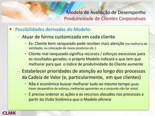 Modelo de Avaliação de Desempenho
                                 Produtividade de Clientes Corporativos

 Possibilidades derivadas do Modelo:
   – Atuar de forma customizada em cada cliente
      • Ex: Cliente bem ranqueado pode receber mais atenção (na melhoria de
        satisfação, na colocação de novos produtos etc.)
      • Cliente mal ranqueado significa recursos / esforços excessivos para
        os resultados gerados: o próprio Modelo indicará o que tem que
        melhorar para que o índice de produtividade do Cliente aumente
   – Estabelecer prioridades de atenção ao longo dos processos
     da Cadeia de Valor (e, particularmente, em que clientes)
      • Não é econômico buscar melhorar tudo ao mesmo tempo (pode
        haver desperdício de esforço, melhorias aparentes se o conjunto não for visto)
      • É preciso ordenar as ações e os recursos alocados nos processos a
        partir da Visão Sistêmica que o Modelo oferece
 