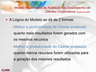Modelo Matemático de Avaliação de Desempenho de
                       Clientes Corporativos (Segmento B2B)

 A Lógica do Modelo se dá de 2 formas:
  – Melhor a produtividade do Cliente analisado
    quanto mais resultados forem gerados com
    os mesmos recursos
  – Melhor a produtividade do Cliente analisado
    quanto menos recursos forem utilizados para
    a geração dos mesmos resultados
 