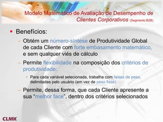 Modelo Matemático de Avaliação de Desempenho de
                        Clientes Corporativos (Segmento B2B)

 Benefícios:
  – Obtém um número-síntese de Produtividade Global
    de cada Cliente com forte embasamento matemático,
    e sem qualquer viés de cálculo
  – Permite flexibilidade na composição dos critérios de
    produtividade:
     • Para cada variável selecionada, trabalha com faixas de peso,
       delimitadas pelo usuário (em vez de peso fixos)

  – Permite, dessa forma, que cada Cliente apresente a
    sua “melhor face”, dentro dos critérios selecionados
 