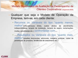 Modelo Matemático de Avaliação de Desempenho de
                     Clientes Corporativos (Segmento B2B)

– Qualquer que seja o Modelo de Operação da
  Empresa, tem-se, em cada cliente:
  • Recursos ou Variáveis do tipo “quanto menos,
    melhor”(infra-estrutura direta, custos diretos de atendimento,
    indisponibilidade, tempos de instalação, tempos de reparo, reclamações,
    multas, penalidades etc.)   confrontadas com...
  • ....Resultados ou Variáveis do tipo “quanto mais,
    melhor”(receitas recorrentes, adicionais, margens unitárias, índice de
    penetração de produtos, tendências de crescimento etc.)
 