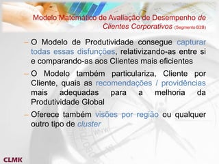 Modelo Matemático de Avaliação de Desempenho de
                     Clientes Corporativos (Segmento B2B)

– O Modelo de Produtividade consegue capturar
  todas essas disfunções, relativizando-as entre si
  e comparando-as aos Clientes mais eficientes
– O Modelo também particulariza, Cliente por
  Cliente, quais as recomendações / providências
  mais    adequadas     para  a   melhoria    da
  Produtividade Global
– Oferece também visões por região ou qualquer
  outro tipo de cluster
 