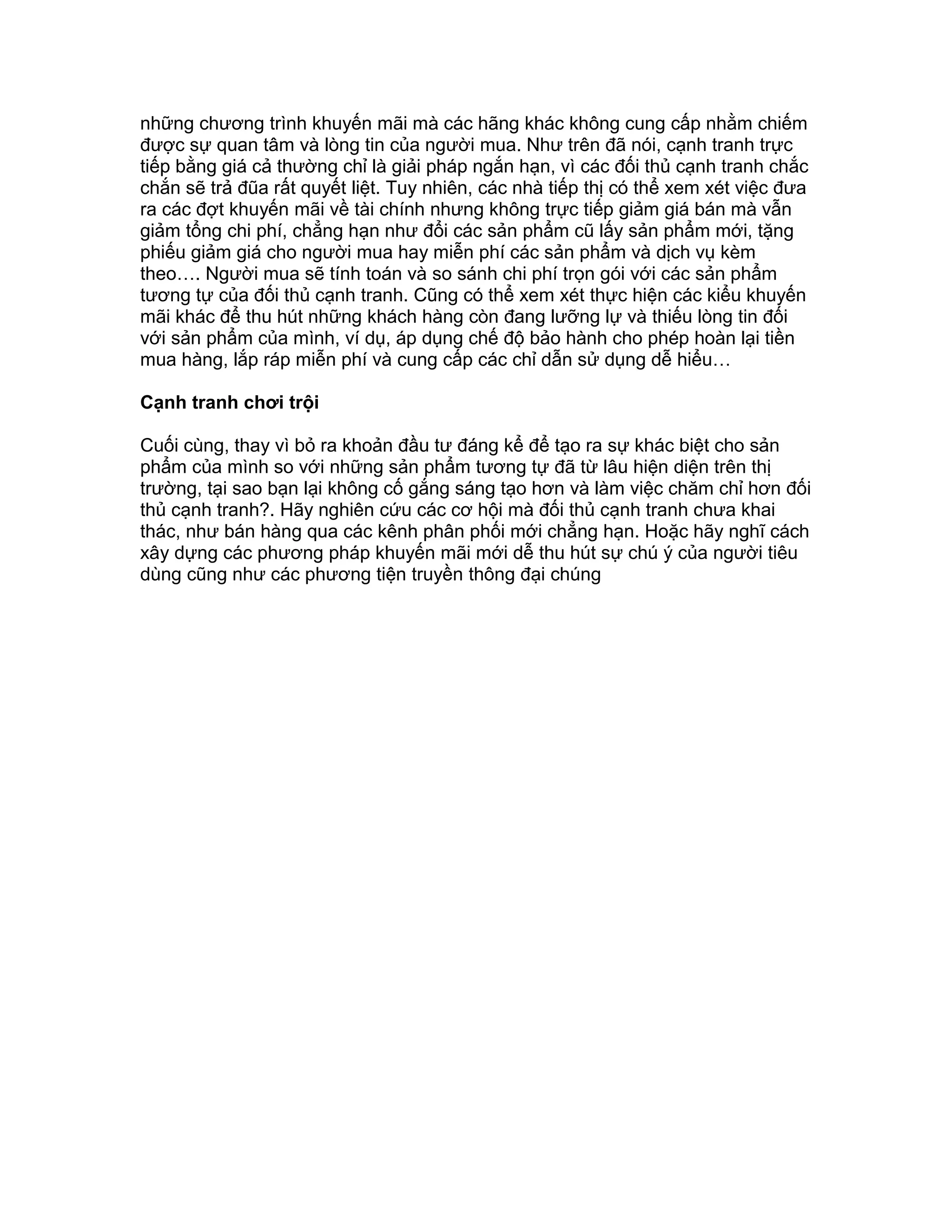 những chương trình khuyến mãi mà các hãng khác không cung cấp nhằm chiếm
được sự quan tâm và lòng tin của người mua. Như trên đã nói, cạnh tranh trực
tiếp bằng giá cả thường chỉ là giải pháp ngắn hạn, vì các đối thủ cạnh tranh chắc
chắn sẽ trả đũa rất quyết liệt. Tuy nhiên, các nhà tiếp thị có thể xem xét việc đưa
ra các đợt khuyến mãi về tài chính nhưng không trực tiếp giảm giá bán mà vẫn
giảm tổng chi phí, chẳng hạn như đổi các sản phẩm cũ lấy sản phẩm mới, tặng
phiếu giảm giá cho người mua hay miễn phí các sản phẩm và dịch vụ kèm
theo…. Người mua sẽ tính toán và so sánh chi phí trọn gói với các sản phẩm
tương tự của đối thủ cạnh tranh. Cũng có thể xem xét thực hiện các kiểu khuyến
mãi khác để thu hút những khách hàng còn đang lưỡng lự và thiếu lòng tin đối
với sản phẩm của mình, ví dụ, áp dụng chế độ bảo hành cho phép hoàn lại tiền
mua hàng, lắp ráp miễn phí và cung cấp các chỉ dẫn sử dụng dễ hiểu…
Cạnh tranh chơi trội
Cuối cùng, thay vì bỏ ra khoản đầu tư đáng kể để tạo ra sự khác biệt cho sản
phẩm của mình so với những sản phẩm tương tự đã từ lâu hiện diện trên thị
trường, tại sao bạn lại không cố gắng sáng tạo hơn và làm việc chăm chỉ hơn đối
thủ cạnh tranh?. Hãy nghiên cứu các cơ hội mà đối thủ cạnh tranh chưa khai
thác, như bán hàng qua các kênh phân phối mới chẳng hạn. Hoặc hãy nghĩ cách
xây dựng các phương pháp khuyến mãi mới dễ thu hút sự chú ý của người tiêu
dùng cũng như các phương tiện truyền thông đại chúng
 