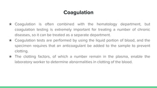 Coagulation
★ Coagulation is often combined with the hematology department, but
coagulation testing is extremely important for treating a number of chronic
diseases, so it can be treated as a separate department.
★ Coagulation tests are performed by using the liquid portion of blood, and the
specimen requires that an anticoagulant be added to the sample to prevent
clotting.
★ The clotting factors, of which a number remain in the plasma, enable the
laboratory worker to determine abnormalities in clotting of the blood.
 