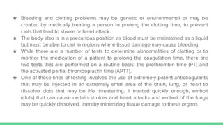 ★ Bleeding and clotting problems may be genetic or environmental or may be
created by medically treating a person to prolong the clotting time, to prevent
clots that lead to stroke or heart attack.
★ The body also is in a precarious position as blood must be maintained as a liquid
but must be able to clot in regions where tissue damage may cause bleeding.
★ While there are a number of tests to determine abnormalities of clotting or to
monitor the medication of a patient to prolong the coagulation time, there are
two tests that are performed on a routine basis: the prothrombin time (PT) and
the activated partial thromboplastin time (APTT).
★ One of these lines of testing involves the use of extremely potent anticoagulants
that may be injected in an extremely small area of the brain, lung, or heart to
dissolve clots that may be life threatening. If treated quickly enough, emboli
(clots) that can cause certain strokes and heart attacks and emboli of the lungs
may be quickly dissolved, thereby minimizing tissue damage to these organs
 