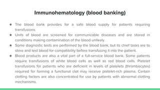 Immunohematology (blood banking)
★ The blood bank provides for a safe blood supply for patients requiring
transfusions.
★ Units of blood are screened for communicable diseases and are stored in
conditions making contamination of the blood unlikely.
★ Some diagnostic tests are performed by the blood bank, but its chief tasks are to
store and test blood for compatibility before transfusing it into the patient.
★ Blood products are also a vital part of a full-service blood bank. Some patients
require transfusions of white blood cells as well as red blood cells. Platelet
transfusions for patients who are deficient in levels of platelets (thrombocytes)
required for forming a functional clot may receive platelet-rich plasma. Certain
clotting factors are also concentrated for use by patients with abnormal clotting
mechanisms.
 