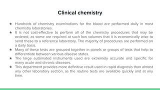 Clinical chemistry
★ Hundreds of chemistry examinations for the blood are performed daily in most
chemistry laboratories.
★ It is not cost-effective to perform all of the chemistry procedures that may be
ordered, as some are required at such low volumes that it is economically wise to
send these to a reference laboratory. The majority of procedures are performed on
a daily basis.
★ Many of these tests are grouped together in panels or groups of tests that help to
differentiate between various disease states.
★ The large automated instruments used are extremely accurate and specific for
many acute and chronic diseases.
★ This department provides more definitive result used in rapid diagnosis than almost
any other laboratory section, as the routine tests are available quickly and at any
time.
 