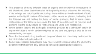 ★ The presence of many different types of organic and biochemical constituents in
the blood and other body fluids aids in diagnosing various diseases. For instance,
if the kidneys are not properly functioning, there will be an inordinate level of toxic
wastes in the liquid portion of the blood, either serum or plasma, indicating that
the kidneys are not ridding the body of waste products. And in some cases,
malfunction of the kidneys may cause the loss of materials such as minerals and
proteins that the body should be reabsorbing and using in its metabolism.
★ When certain tissues are damaged, enzymes peculiar to a particular tissue or
organ will cause a rise in certain enzymes as the cells die, giving a clue as to the
tissues being damaged.
★ Tests for therapeutic drug levels and drugs of abuse are commonly performed in
the clinical chemistry department.
★ Some large hospital laboratories may have several sections within the chemistry
department that perform only certain specific and specialized procedures.
 