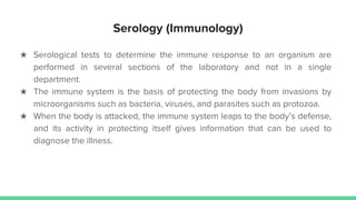 Serology (Immunology)
★ Serological tests to determine the immune response to an organism are
performed in several sections of the laboratory and not in a single
department.
★ The immune system is the basis of protecting the body from invasions by
microorganisms such as bacteria, viruses, and parasites such as protozoa.
★ When the body is attacked, the immune system leaps to the body’s defense,
and its activity in protecting itself gives information that can be used to
diagnose the illness.
 