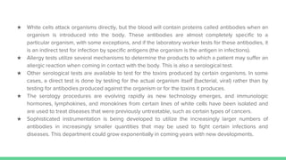 ★ White cells attack organisms directly, but the blood will contain proteins called antibodies when an
organism is introduced into the body. These antibodies are almost completely specific to a
particular organism, with some exceptions, and if the laboratory worker tests for these antibodies, it
is an indirect test for infection by specific antigens (the organism is the antigen in infections).
★ Allergy tests utilize several mechanisms to determine the products to which a patient may suffer an
allergic reaction when coming in contact with the body. This is also a serological test.
★ Other serological tests are available to test for the toxins produced by certain organisms. In some
cases, a direct test is done by testing for the actual organism itself (bacterial, viral) rather than by
testing for antibodies produced against the organism or for the toxins it produces.
★ The serology procedures are evolving rapidly as new technology emerges, and immunologic
hormones, lymphokines, and monokines from certain lines of white cells have been isolated and
are used to treat diseases that were previously untreatable, such as certain types of cancers.
★ Sophisticated instrumentation is being developed to utilize the increasingly larger numbers of
antibodies in increasingly smaller quantities that may be used to fight certain infections and
diseases. This department could grow exponentially in coming years with new developments.
 