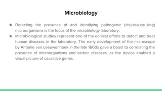 Microbiology
★ Detecting the presence of and identifying pathogenic (disease-causing)
microorganisms is the focus of the microbiology laboratory.
★ Microbiological studies represent one of the earliest efforts to detect and treat
human diseases in the laboratory. The early development of the microscope
by Antonie van Leeuwenhoek in the late 1600s gave a boost to correlating the
presence of microorganisms and certain diseases, as the device enabled a
visual picture of causative germs.
 
