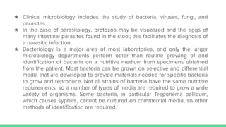 ★ Clinical microbiology includes the study of bacteria, viruses, fungi, and
parasites.
★ In the case of parasitology, protozoa may be visualized and the eggs of
many intestinal parasites found in the stool; this facilitates the diagnosis of
a parasitic infection.
★ Bacteriology is a major area of most laboratories, and only the larger
microbiology departments perform other than routine growing of and
identification of bacteria on a nutritive medium from specimens obtained
from the patient. Most bacteria can be grown on selective and differential
media that are developed to provide materials needed for specific bacteria
to grow and reproduce. Not all strains of bacteria have the same nutritive
requirements, so a number of types of media are required to grow a wide
variety of organisms. Some bacteria, in particular Treponema pallidum,
which causes syphilis, cannot be cultured on commercial media, so other
methods of identification are required.
 