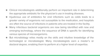 ★ Clinical microbiologists additionally perform an important role in determining
the appropriate antibiotic for the physician’s use in treating diseases.
★ Injudicious use of antibiotics for viral infections such as colds leads to a
greater variety of organisms not susceptible to the medication, and hospitals
are often the source of infections in patients who are treated in the facility.
★ Many infectious bacterial organisms are now being identified with new and
emerging technology, where the sequence of DNA is specific for identifying
various species of microorganisms.
★ But microbiology relies mostly on the skills and intuitive knowledge of the
technologist or microbiologist. Many microbiologists earn a master’s or
doctoral degree, enabling them to perform at a higher level of expertise.
 