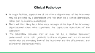 Clinical Pathology
★ In larger facilities, supervision of the clinical departments of the laboratory
may be provided by a pathologist who will often be a clinical pathologist,
rather than an anatomic pathologist.
★ There will then likely be a laboratory manager at the top of the laboratory
organizational chart who supervises the day-to-day operations of the
laboratory.
★ The laboratory manager may or may not be a medical laboratory
professional; some hold graduate business degrees and are concerned
mainly with the monetary flow of the laboratory and the effectiveness and
economy of providing services.
 