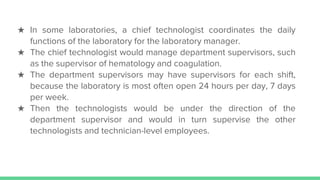 ★ In some laboratories, a chief technologist coordinates the daily
functions of the laboratory for the laboratory manager.
★ The chief technologist would manage department supervisors, such
as the supervisor of hematology and coagulation.
★ The department supervisors may have supervisors for each shift,
because the laboratory is most often open 24 hours per day, 7 days
per week.
★ Then the technologists would be under the direction of the
department supervisor and would in turn supervise the other
technologists and technician-level employees.
 