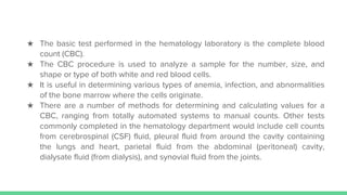 ★ The basic test performed in the hematology laboratory is the complete blood
count (CBC).
★ The CBC procedure is used to analyze a sample for the number, size, and
shape or type of both white and red blood cells.
★ It is useful in determining various types of anemia, infection, and abnormalities
of the bone marrow where the cells originate.
★ There are a number of methods for determining and calculating values for a
CBC, ranging from totally automated systems to manual counts. Other tests
commonly completed in the hematology department would include cell counts
from cerebrospinal (CSF) fluid, pleural fluid from around the cavity containing
the lungs and heart, parietal fluid from the abdominal (peritoneal) cavity,
dialysate fluid (from dialysis), and synovial fluid from the joints.
 