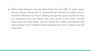 ★ Many major diseases may be determined from the CBC. In some cases,
cancer may be discovered or overwhelming infections of either viral or
bacterial infections are found. Dietary and genetic types of anemias may
be diagnosed from red blood cells, and cancer of the bone marrow
(leukemias) of many types may be found here. Also, deficiencies and
abnormalities of the platelets (thrombocytes) that aid in clotting may be
evaluated.
 