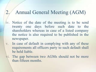 2. Annual General Meeting (AGM)
iv. Notice of the date of the meeting is to be send
twenty one days before such date to the
shareholders whereas in case of a listed company
the notice is also required to be published in the
newspaper.
v. In case of default in complying with any of these
requirements all officers party to such default shall
be held liable.
vi. The gap between two AGMs should not be more
than fifteen months.
 