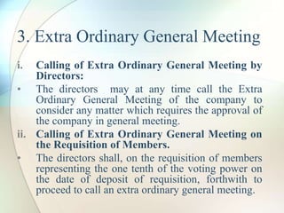 3. Extra Ordinary General Meeting
i. Calling of Extra Ordinary General Meeting by
Directors:
• The directors may at any time call the Extra
Ordinary General Meeting of the company to
consider any matter which requires the approval of
the company in general meeting.
ii. Calling of Extra Ordinary General Meeting on
the Requisition of Members.
• The directors shall, on the requisition of members
representing the one tenth of the voting power on
the date of deposit of requisition, forthwith to
proceed to call an extra ordinary general meeting.
 
