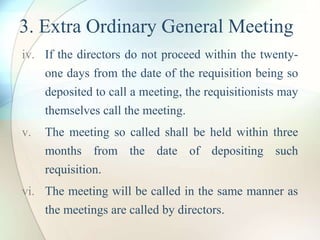 3. Extra Ordinary General Meeting
iv. If the directors do not proceed within the twenty-
one days from the date of the requisition being so
deposited to call a meeting, the requisitionists may
themselves call the meeting.
v. The meeting so called shall be held within three
months from the date of depositing such
requisition.
vi. The meeting will be called in the same manner as
the meetings are called by directors.
 