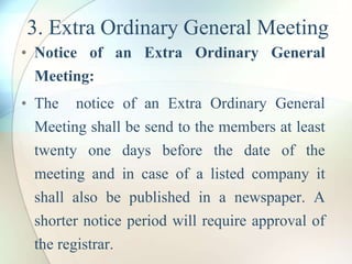 3. Extra Ordinary General Meeting
• Notice of an Extra Ordinary General
Meeting:
• The notice of an Extra Ordinary General
Meeting shall be send to the members at least
twenty one days before the date of the
meeting and in case of a listed company it
shall also be published in a newspaper. A
shorter notice period will require approval of
the registrar.
 